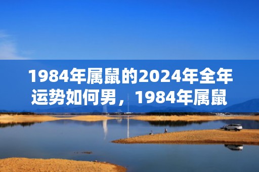 1984年属鼠的2024年全年运势如何男，1984年属鼠的人2023年运程