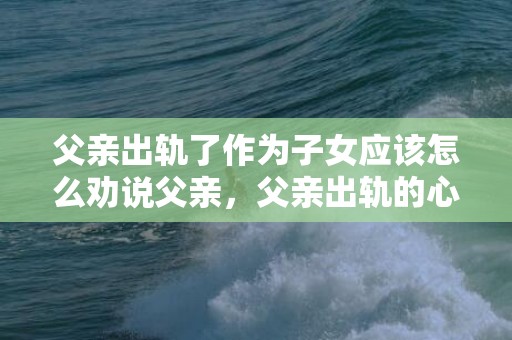 父亲出轨了作为子女应该怎么劝说父亲，父亲出轨的心理防线 心理防线是什么