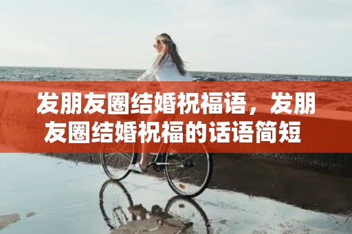 发朋友圈结婚祝福语，发朋友圈结婚祝福的话语简短 感谢朋友的话语 暖心