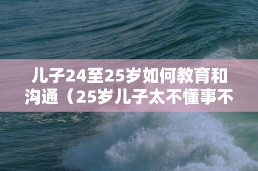 儿子24至25岁如何教育和沟通（25岁儿子太不懂事不尊重父母）