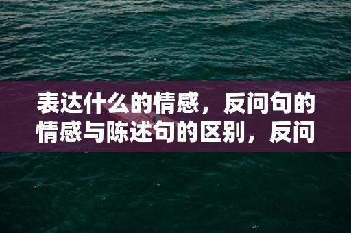 表达什么的情感，反问句的情感与陈述句的区别，反问句属于疑问句吗