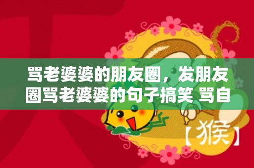 骂老婆婆的朋友圈，发朋友圈骂老婆婆的句子搞笑 骂自私自利婆婆的说说