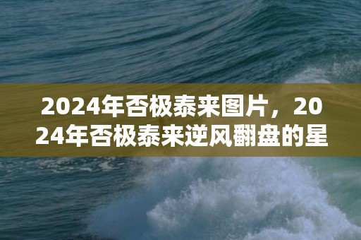 2024年否极泰来图片，2024年否极泰来逆风翻盘的星座