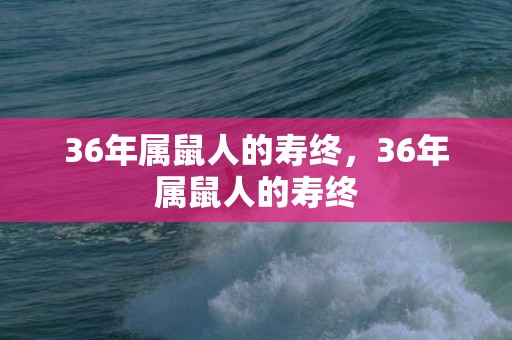 36年属鼠人的寿终，36年属鼠人的寿终