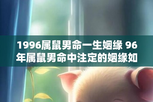 1996属鼠男命一生姻缘 96年属鼠男命中注定的姻缘如何，1996属鼠男命一生姻缘