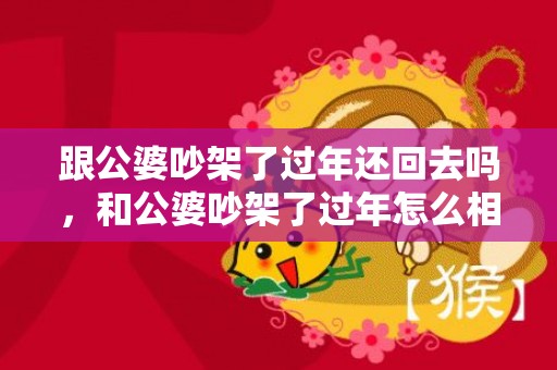 跟公婆吵架了过年还回去吗，和公婆吵架了过年怎么相处呢，跟公婆吵架还能一起住吗