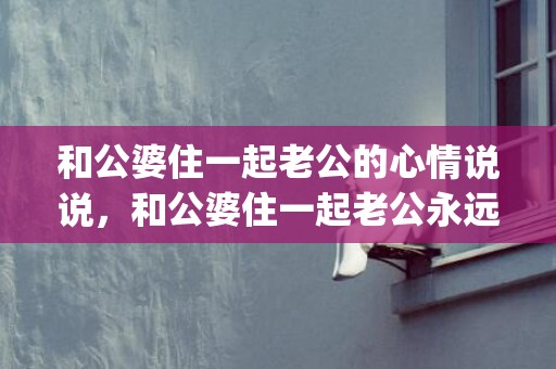 和公婆住一起老公的心情说说，和公婆住一起老公永远长不大(老公不愿意和公婆分开住)