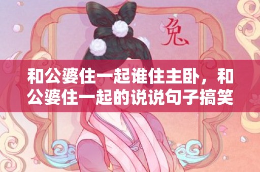 和公婆住一起谁住主卧，和公婆住一起的说说句子搞笑，带着公婆出来玩心情说说