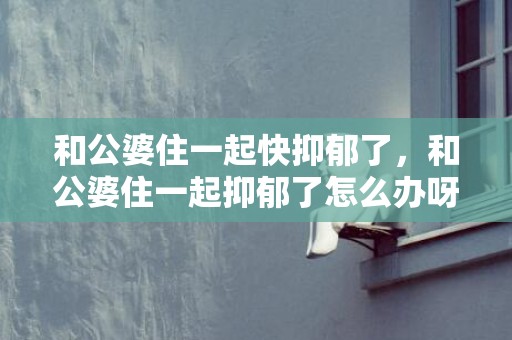 和公婆住一起快抑郁了，和公婆住一起抑郁了怎么办呀，不喜欢跟公婆住一起觉得抑郁了