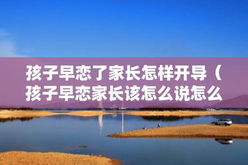 孩子早恋了家长怎样开导（孩子早恋家长该怎么说怎么沟通）