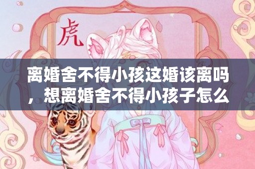 离婚舍不得小孩这婚该离吗，想离婚舍不得小孩子怎么办呀？想离婚离不了