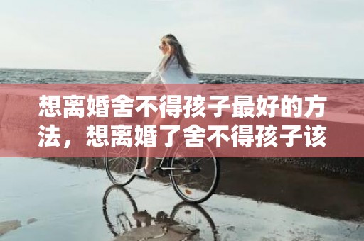 想离婚舍不得孩子最好的方法，想离婚了舍不得孩子该怎么办，舍不得孩子