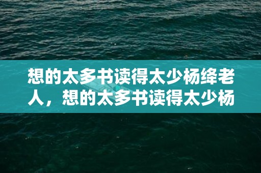 想的太多书读得太少杨绛老人，想的太多书读得太少杨绛老人？杨绛说,你的问题在于读书太少