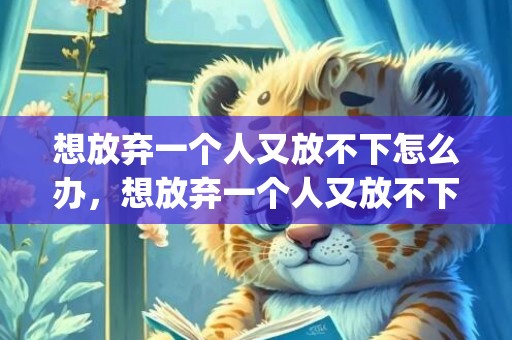 想放弃一个人又放不下怎么办，想放弃一个人又放不下怎么办(心中有执念放不下怎么办)