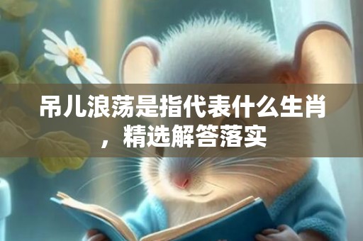 吊儿浪荡是指代表什么生肖，精选解答落实