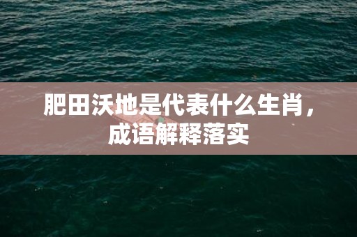 肥田沃地是代表什么生肖，成语解释落实