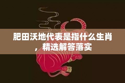 肥田沃地代表是指什么生肖，精选解答落实