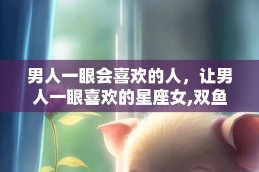 男人一眼会喜欢的人，让男人一眼喜欢的星座女,双鱼女让男人一见倾心