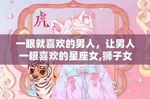一眼就喜欢的男人，让男人一眼喜欢的星座女,狮子女最有魅力