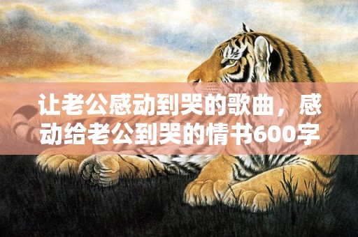 让老公感动到哭的歌曲，感动给老公到哭的情书600字，伤透心的妻子给老公的一封信