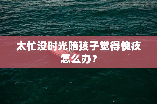 太忙没时光陪孩子觉得愧疚怎么办？