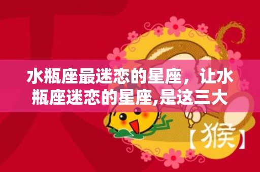 水瓶座最迷恋的星座，让水瓶座迷恋的星座,是这三大星座