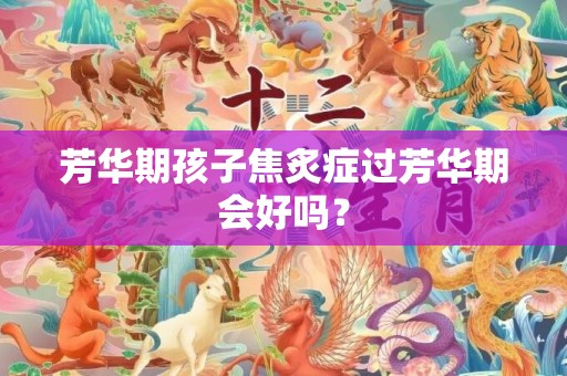 芳华期孩子焦炙症过芳华期会好吗？