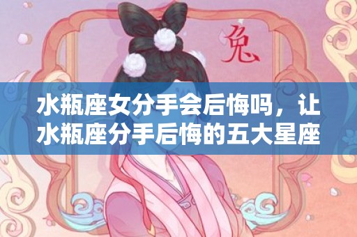 水瓶座女分手会后悔吗，让水瓶座分手后悔的五大星座有哪些