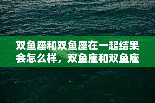 双鱼座和双鱼座在一起结果会怎么样，双鱼座和双鱼座在一起合适吗
