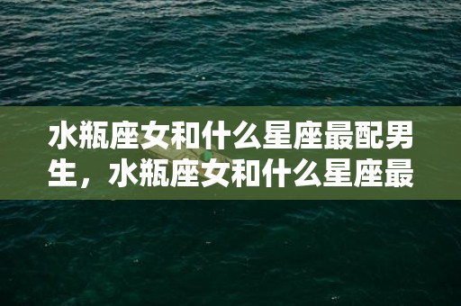 水瓶座女和什么星座最配男生，水瓶座女和什么星座最配