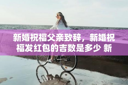 新婚祝福父亲致辞，新婚祝福发红包的吉数是多少 新婚送红包的吉利数是多少
