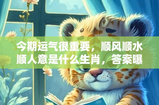 今期运气很重要，顺风顺水顺人意是什么生肖，答案曝光落实