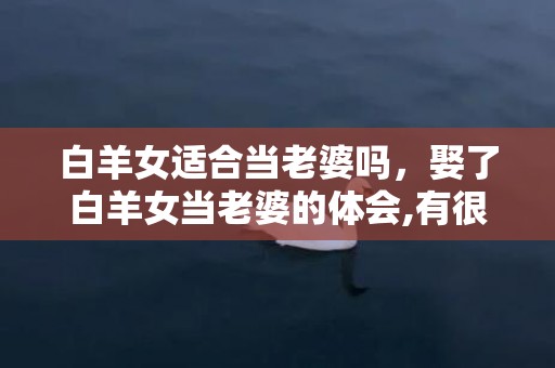 白羊女适合当老婆吗，娶了白羊女当老婆的体会,有很多意想不到的惊喜