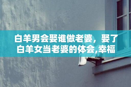 白羊男会娶谁做老婆，娶了白羊女当老婆的体会,幸福又旺夫