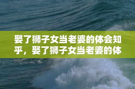 娶了狮子女当老婆的体会知乎，娶了狮子女当老婆的体会,你会很幸福