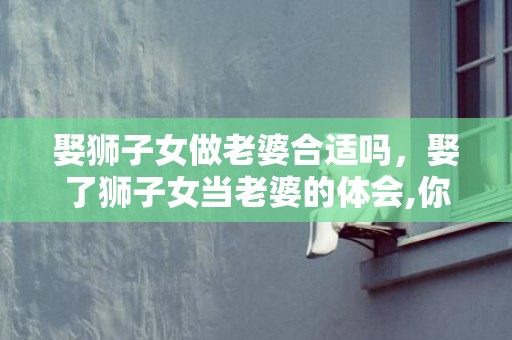 娶狮子女做老婆合适吗，娶了狮子女当老婆的体会,你需要最好这些准备