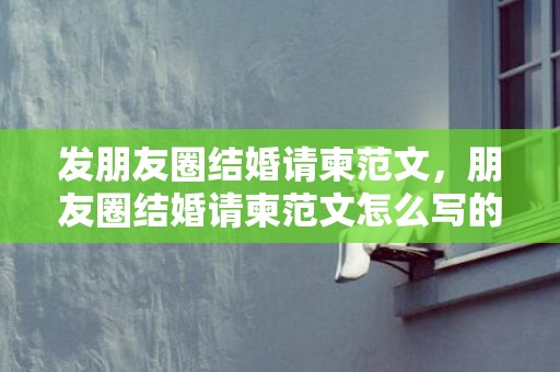 发朋友圈结婚请柬范文，朋友圈结婚请柬范文怎么写的？结婚微信朋友圈请柬怎么写