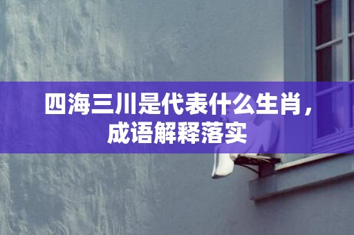 四海三川是代表什么生肖，成语解释落实