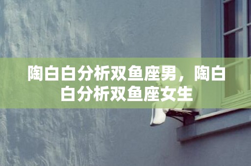 陶白白分析双鱼座男，陶白白分析双鱼座女生