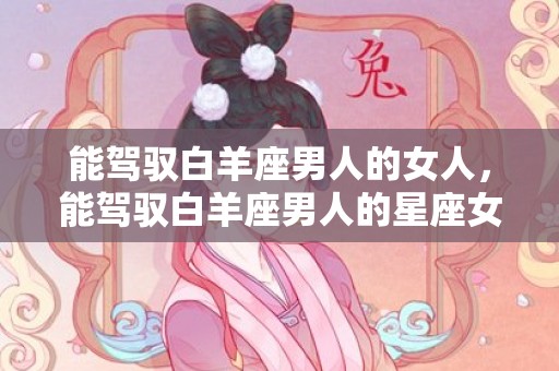 能驾驭白羊座男人的女人，能驾驭白羊座男人的星座女