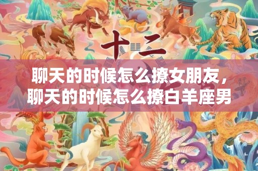 聊天的时候怎么撩女朋友，聊天的时候怎么撩白羊座男生