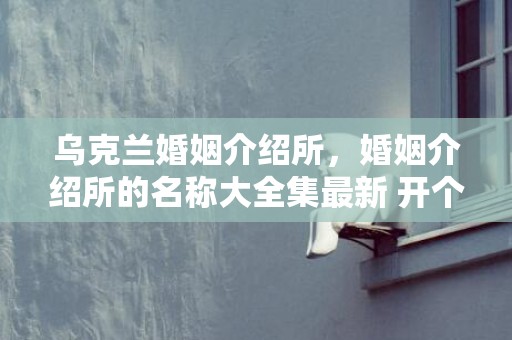 乌克兰婚姻介绍所，婚姻介绍所的名称大全集最新 开个婚姻介绍所怎么样