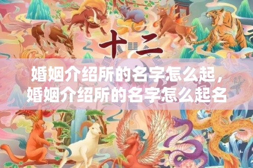 婚姻介绍所的名字怎么起，婚姻介绍所的名字怎么起名好，好听的婚介名字大全