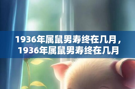 1936年属鼠男寿终在几月，1936年属鼠男寿终在几月