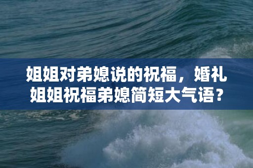 姐姐对弟媳说的祝福，婚礼姐姐祝福弟媳简短大气语？新郎婚礼表白 简短感人
