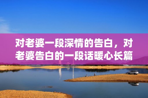 对老婆一段深情的告白，对老婆告白的一段话暖心长篇(安慰老婆的暖心句子)