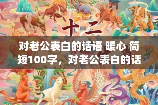 对老公表白的话语 暖心 简短100字，对老公表白的话10字左右简短(怎么跟老公表白的话)
