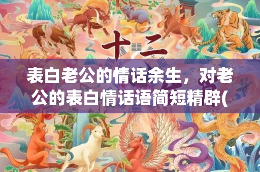 表白老公的情话余生，对老公的表白情话语简短精辟(给老公表白感人的话语)