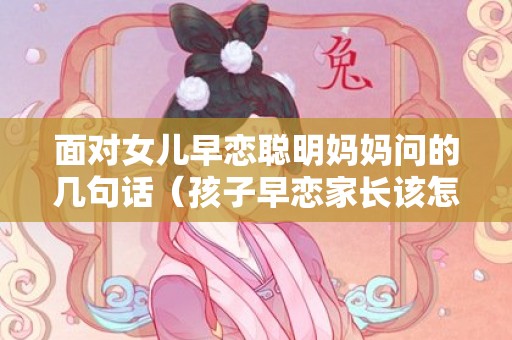 面对女儿早恋聪明妈妈问的几句话（孩子早恋家长该怎么说怎么沟通）