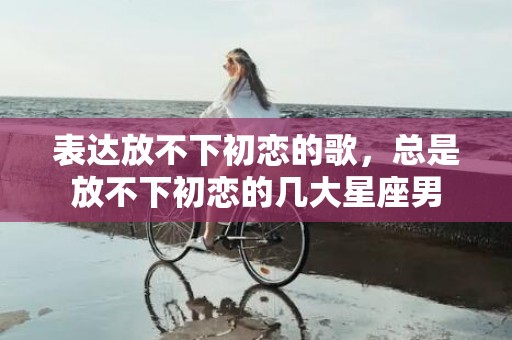 表达放不下初恋的歌，总是放不下初恋的几大星座男